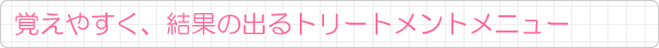覚えやすく、結果の出るトリートメントメニュー